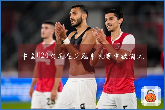 中国U20女足在亚冠半决赛中被淘汰