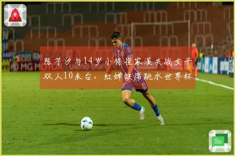 陈芋汐与14岁小将崔家溪共战女子双人10米台，红婵缺席跳水世界杯总决赛