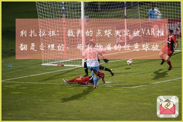 利扎拉祖：裁判的点球决定被VAR推翻是合理的，而利物浦的任意球被遗忘。