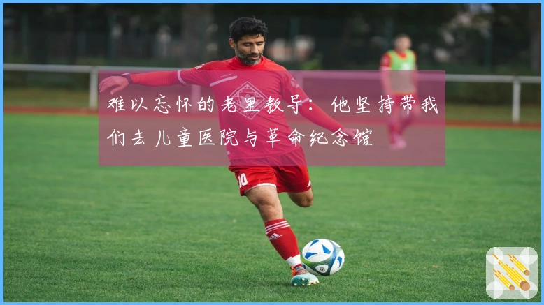 难以忘怀的老里教导：他坚持带我们去儿童医院与革命纪念馆