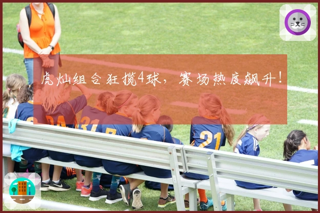 虎灿组合狂揽4球，赛场热度飙升！