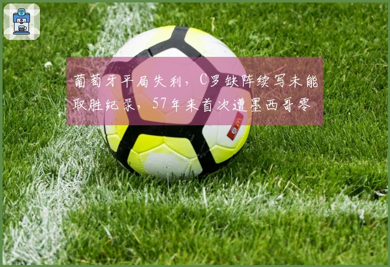 葡萄牙平局失利，C罗缺阵续写未能取胜纪录，57年来首次遭墨西哥零封，拉莫斯遗憾中柱