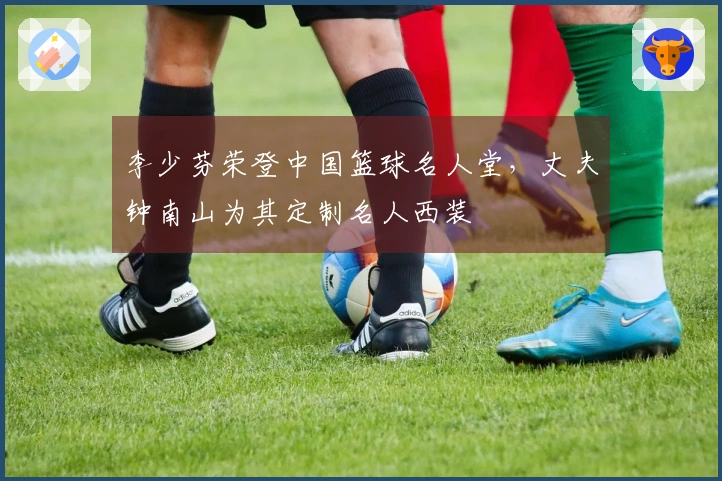 李少芬荣登中国篮球名人堂，丈夫钟南山为其定制名人西装