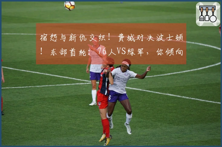 宿怨与新仇交织！费城对决波士顿！东部首轮：76人VS绿军，你倾向哪个？