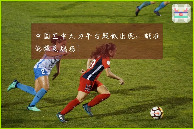 中国空中火力平台疑似出现，瞄准低强度战场！