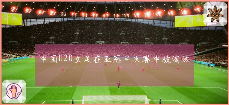 中国U20女足在亚冠半决赛中被淘汰