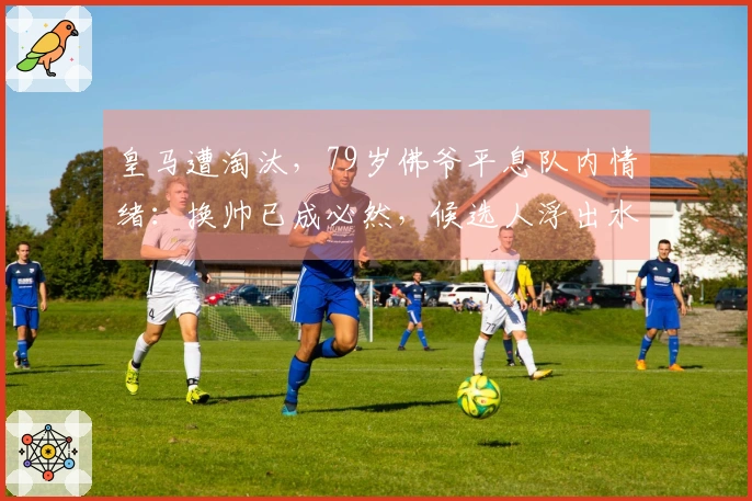 皇马遭淘汰，79岁佛爷平息队内情绪：换帅已成必然，候选人浮出水面