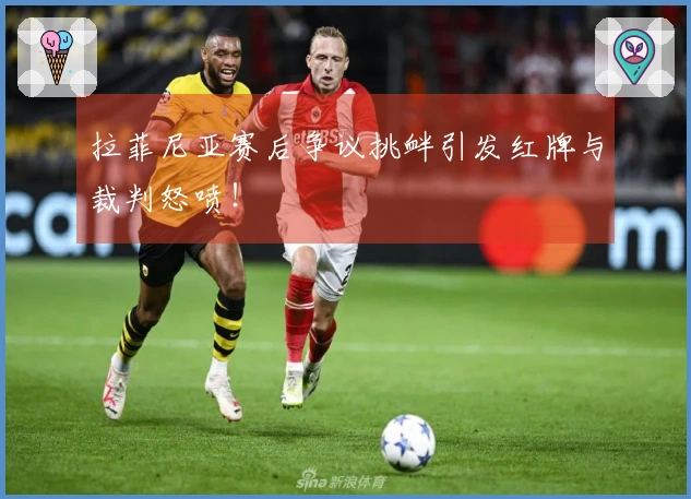 拉菲尼亚赛后争议挑衅引发红牌与裁判怒喷！