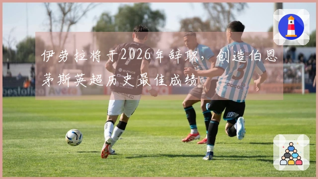 伊劳拉将于2026年辞职，创造伯恩茅斯英超历史最佳成绩