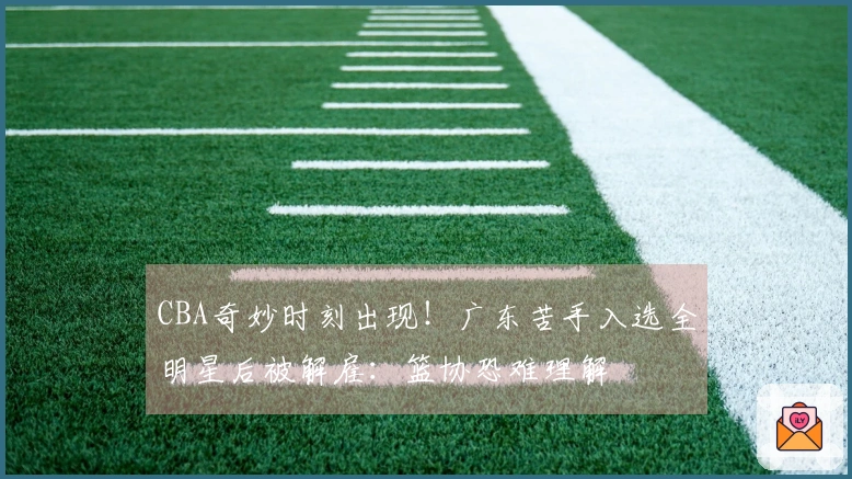 CBA奇妙时刻出现！广东苦手入选全明星后被解雇：篮协恐难理解