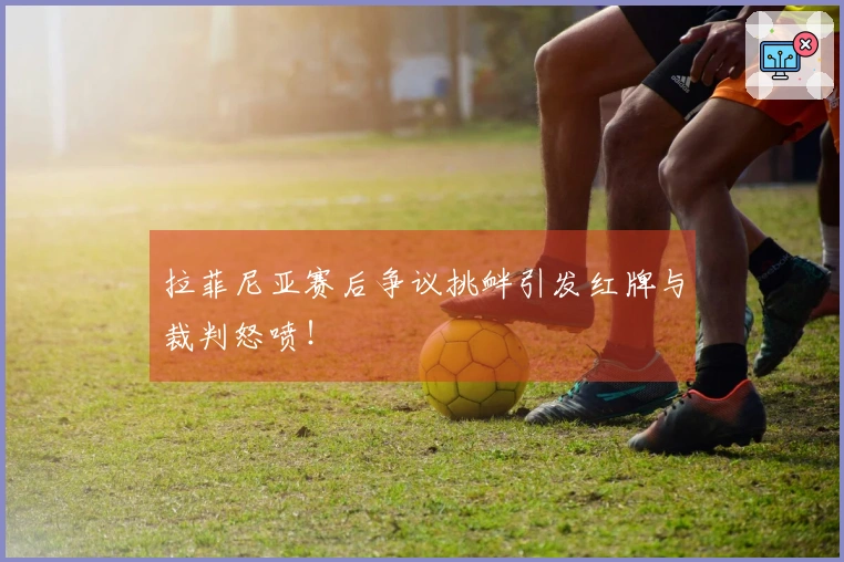 拉菲尼亚赛后争议挑衅引发红牌与裁判怒喷！