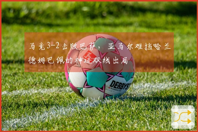 马竞3-2击败巴萨，亚马尔难挡哈兰德姆巴佩的神迹双线出局