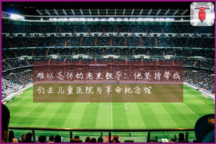 难以忘怀的老里教导：他坚持带我们去儿童医院与革命纪念馆