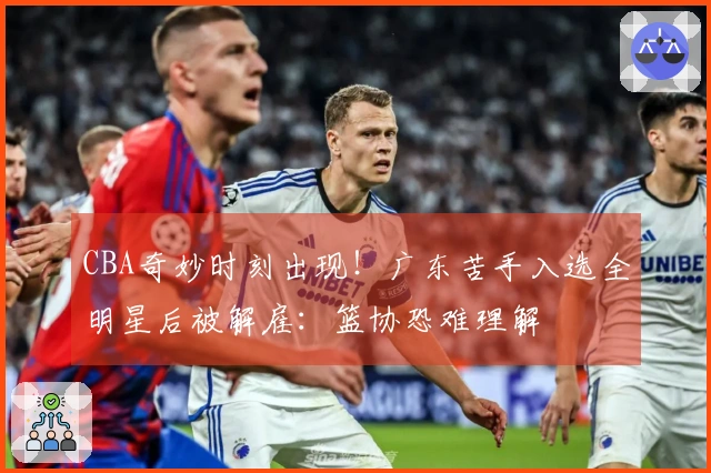 CBA奇妙时刻出现！广东苦手入选全明星后被解雇：篮协恐难理解