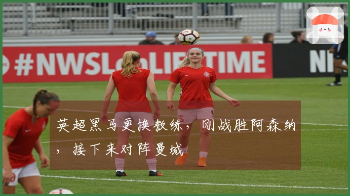英超黑马更换教练，刚战胜阿森纳，接下来对阵曼城