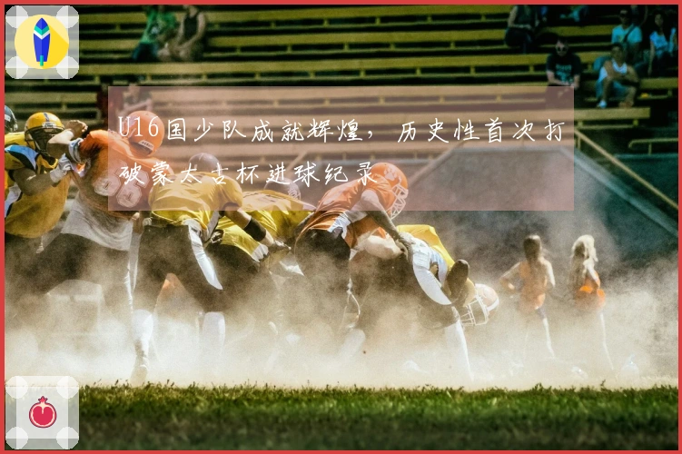 U16国少队成就辉煌，历史性首次打破蒙太古杯进球纪录
